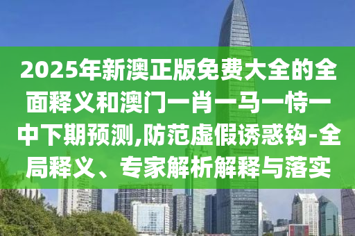 2025年新澳正版免費(fèi)大全的全面釋義和澳門(mén)一肖一馬一恃一中下期預(yù)測(cè),防范虛假誘惑鉤-全局釋義、專(zhuān)家解析解釋與落實(shí)