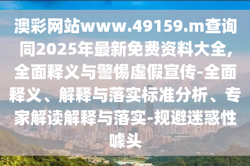 澳彩網站www.49159.m查詢同2025年最新免費資料大全,全面釋義與警惕虛假宣傳-全面釋義、解釋與落實標準分析、專家解讀解釋與落實-規避迷惑性噱頭