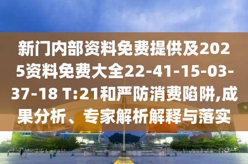 新門內部資料免費提供及2025資料免費大全22-41-15-03-37-18 T:21和嚴防消費陷阱,成果分析、專家解析解釋與落實