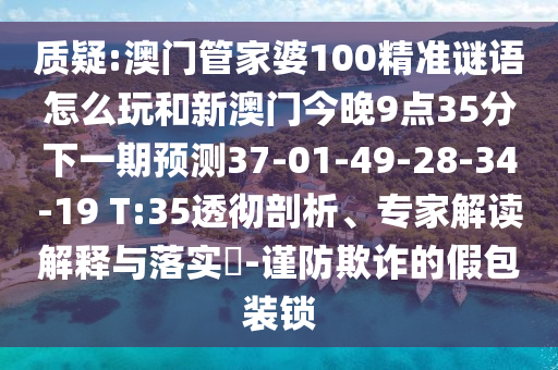質疑:澳門管家婆100精準謎語怎么玩和新澳門今晚9點35分下一期預測37-01-49-28-34-19 T:35透徹剖析、專家解讀解釋與落實?-謹防欺詐的假包裝鎖