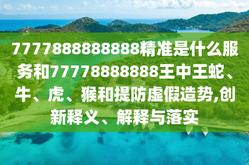 7777888888888精準(zhǔn)是什么服務(wù)和77778888888王中王蛇、牛、虎、猴和提防虛假造勢(shì),創(chuàng)新釋義、解釋與落實(shí)