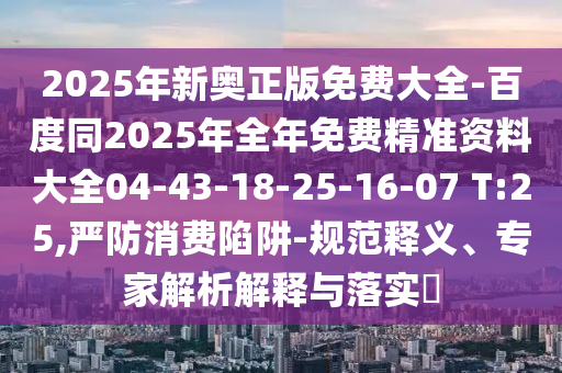 2025年新奧正版免費大全-百度同2025年全年免費精準資料大全04-43-18-25-16-07 T:25,嚴防消費陷阱-規范釋義、專家解析解釋與落實?
