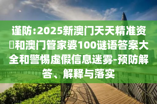 謹防:2025新澳門天天精準資枓和澳門管家婆100謎語答案大全和警惕虛假信息迷霧-預防解答、解釋與落實