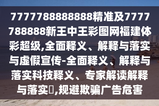 7777788888888精準及7777788888新王中王彩圖網福建體彩超級,全面釋義、解釋與落實與虛假宣傳-全面釋義、解釋與落實科技釋義、專家解讀解釋與落實?,規避欺騙廣告危害