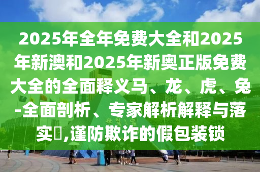 2025年全年免費大全和2025年新澳和2025年新奧正版免費大全的全面釋義馬、龍、虎、兔-全面剖析、專家解析解釋與落實?,謹防欺詐的假包裝鎖