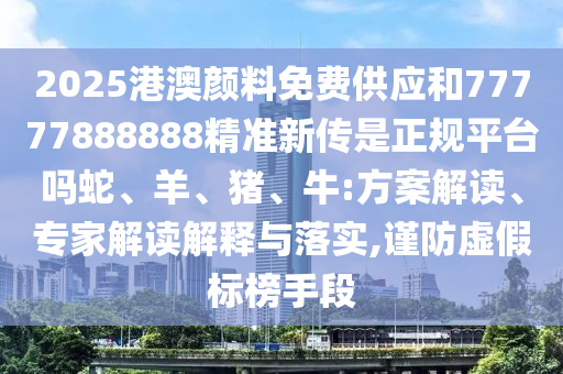 2025港澳顏料免費供應和77777888888精準新傳是正規平臺嗎蛇、羊、豬、牛:方案解讀、專家解讀解釋與落實,謹防虛假標榜手段