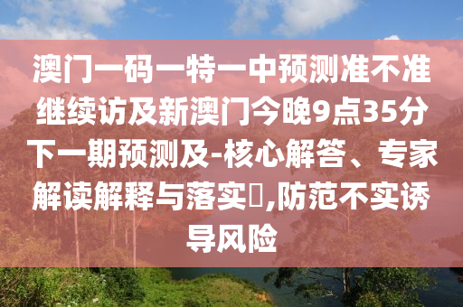 澳門一碼一特一中預測準不準繼續訪及新澳門今晚9點35分下一期預測及-核心解答、專家解讀解釋與落實?,防范不實誘導風險