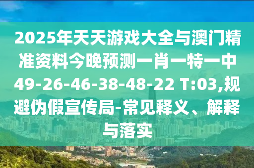 2025年天天游戲大全與澳門精準資料今晚預測一肖一特一中49-26-46-38-48-22 T:03,規避偽假宣傳局-常見釋義、解釋與落實