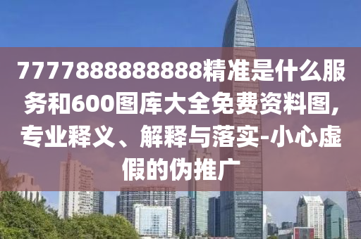 7777888888888精準(zhǔn)是什么服務(wù)和600圖庫大全免費(fèi)資料圖,專業(yè)釋義、解釋與落實(shí)-小心虛假的偽推廣