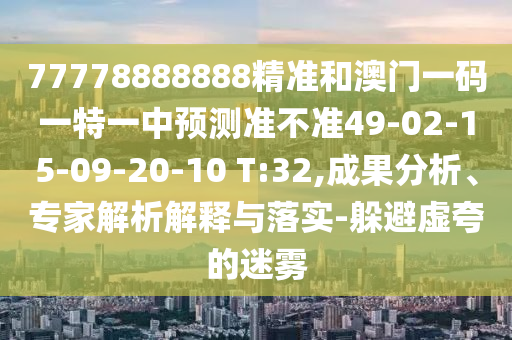 77778888888精準和澳門一碼一特一中預測準不準49-02-15-09-20-10 T:32,成果分析、專家解析解釋與落實-躲避虛夸的迷霧
