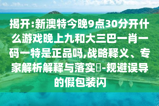 揭開:新澳特今晚9點30分開什么游戲晚上九和大三巴一肖一碼一特是正品嗎,戰略釋義、專家解析解釋與落實?-規避誤導的假包裝閃