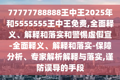 77777788888王中王2025年和5555555王中王免費(fèi),全面釋義、解釋和落實(shí)和警惕虛假宣-全面釋義、解釋和落實(shí)-保障分析、專家解析解釋與落實(shí),謹(jǐn)防誤導(dǎo)的手段