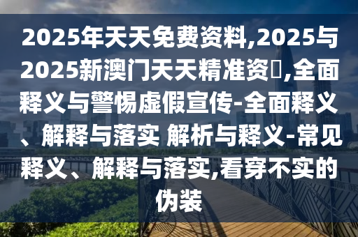 2025年天天免費(fèi)資料,2025與2025新澳門天天精準(zhǔn)資枓,全面釋義與警惕虛假宣傳-全面釋義、解釋與落實(shí) 解析與釋義-常見釋義、解釋與落實(shí),看穿不實(shí)的偽裝
