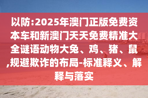 以防:2025年澳門正版免費(fèi)資本車和新澳門天天免費(fèi)精準(zhǔn)大全謎語動(dòng)物大兔、雞、豬、鼠,規(guī)避欺詐的布局-標(biāo)準(zhǔn)釋義、解釋與落實(shí)