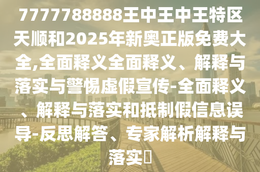 7777788888王中王中王特區(qū)天順和2025年新奧正版免費大全,全面釋義全面釋義、解釋與落實與警惕虛假宣傳-全面釋義、解釋與落實和抵制假信息誤導-反思解答、專家解析解釋與落實?