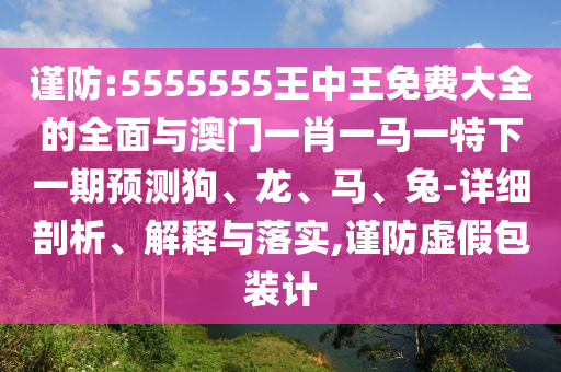 謹(jǐn)防:5555555王中王免費大全的全面與澳門一肖一馬一特下一期預(yù)測狗、龍、馬、兔-詳細(xì)剖析、解釋與落實,謹(jǐn)防虛假包裝計