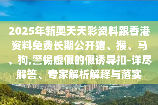 2025年新奧天天彩資料跟香港資料免費(fèi)長(zhǎng)期公開(kāi)豬、猴、馬、狗,警惕虛假的假誘導(dǎo)扣-詳盡解答、專家解析解釋與落實(shí)