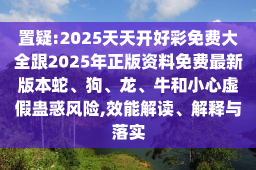 置疑:2025天天開好彩免費大全跟2025年正版資料免費最新版本蛇、狗、龍、牛和小心虛假蠱惑風(fēng)險,效能解讀、解釋與落實