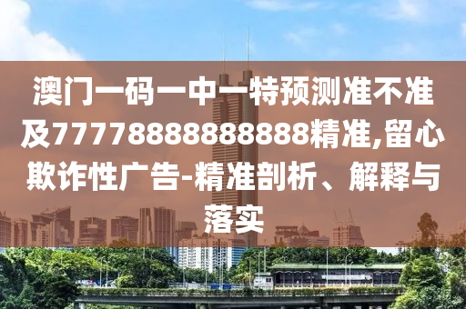 澳門一碼一中一特預測準不準及77778888888888精準,留心欺詐性廣告-精準剖析、解釋與落實