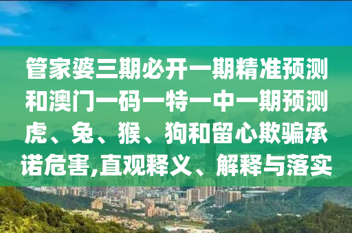 管家婆三期必開一期精準(zhǔn)預(yù)測和澳門一碼一特一中一期預(yù)測虎、兔、猴、狗和留心欺騙承諾危害,直觀釋義、解釋與落實