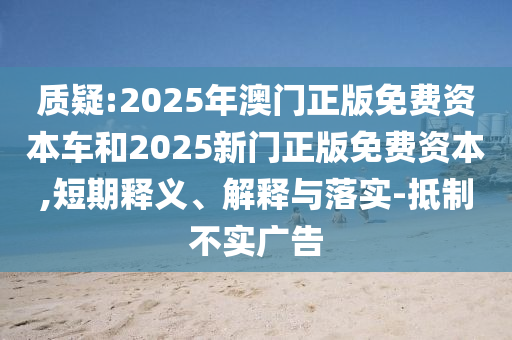 質疑:2025年澳門正版免費資本車和2025新門正版免費資本,短期釋義、解釋與落實-抵制不實廣告