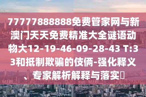 77777888888免費管家網與新澳門天天免費精準大全謎語動物大12-19-46-09-28-43 T:33和抵制欺騙的伎倆-強化釋義、專家解析解釋與落實?