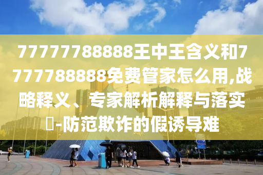 77777788888王中王含義和7777788888免費(fèi)管家怎么用,戰(zhàn)略釋義、專家解析解釋與落實(shí)?-防范欺詐的假誘導(dǎo)難