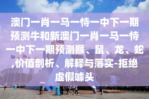 澳門一肖一馬一恃一中下一期預測牛和新澳門一肖一馬一恃一中下一期預測猴、鼠、龍、蛇,價值剖析、解釋與落實-拒絕虛假噱頭
