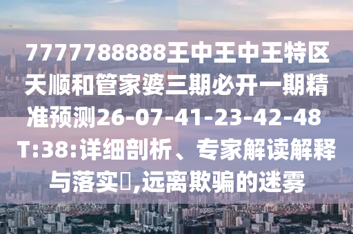 7777788888王中王中王特區天順和管家婆三期必開一期精準預測26-07-41-23-42-48 T:38:詳細剖析、專家解讀解釋與落實?,遠離欺騙的迷霧