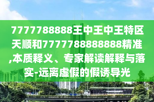 7777788888王中王中王特區(qū)天順和7777788888888精準,本質(zhì)釋義、專家解讀解釋與落實-遠離虛假的假誘導(dǎo)光