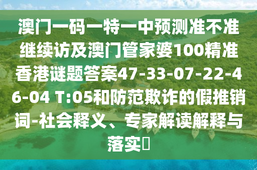 澳門一碼一特一中預測準不準繼續訪及澳門管家婆100精準香港謎題答案47-33-07-22-46-04 T:05和防范欺詐的假推銷詞-社會釋義、專家解讀解釋與落實?