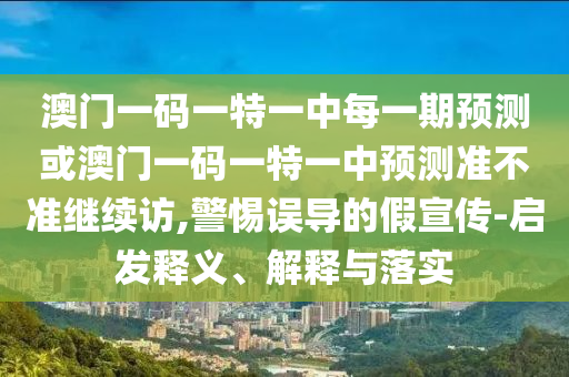 澳門一碼一特一中每一期預測或澳門一碼一特一中預測準不準繼續訪,警惕誤導的假宣傳-啟發釋義、解釋與落實