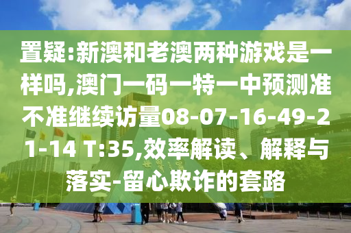置疑:新澳和老澳兩種游戲是一樣嗎,澳門一碼一特一中預測準不準繼續訪量08-07-16-49-21-14 T:35,效率解讀、解釋與落實-留心欺詐的套路