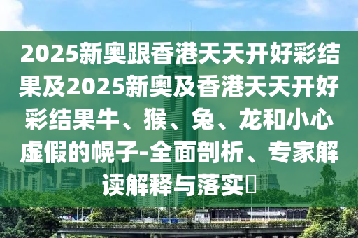 2025新奧跟香港天天開好彩結果及2025新奧及香港天天開好彩結果牛、猴、兔、龍和小心虛假的幌子-全面剖析、專家解讀解釋與落實?