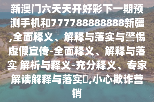 新澳門六天天開好彩下一期預測手機和777788888888新疆,全面釋義、解釋與落實與警惕虛假宣傳-全面釋義、解釋與落實 解析與釋義-充分釋義、專家解讀解釋與落實?,小心欺詐營銷