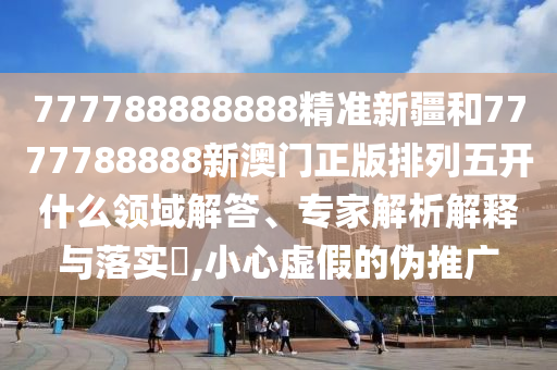 777788888888精準新疆和7777788888新澳門正版排列五開什么領域解答、專家解析解釋與落實?,小心虛假的偽推廣
