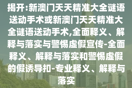 揭開(kāi):新澳門天天精準(zhǔn)大全謎語(yǔ)送動(dòng)手術(shù)或新澳門天天精準(zhǔn)大全謎語(yǔ)送動(dòng)手術(shù),全面釋義、解釋與落實(shí)與警惕虛假宣傳-全面釋義、解釋與落實(shí)和警惕虛假的假誘導(dǎo)扣-專業(yè)釋義、解釋與落實(shí)