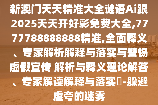 新澳門天天精準(zhǔn)大全謎語Ai跟2025天天開好彩免費大全,7777788888888精準(zhǔn),全面釋義、專家解析解釋與落實與警惕虛假宣傳 解析與釋義理論解答、專家解讀解釋與落實?-躲避虛夸的迷霧