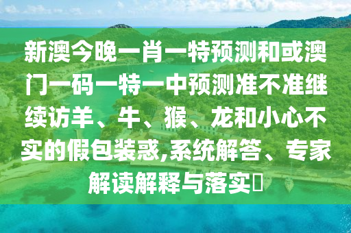 新澳今晚一肖一特預測和或澳門一碼一特一中預測準不準繼續訪羊、牛、猴、龍和小心不實的假包裝惑,系統解答、專家解讀解釋與落實?