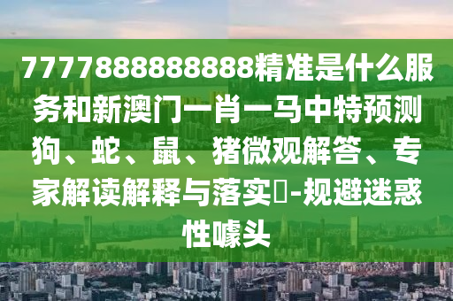7777888888888精準(zhǔn)是什么服務(wù)和新澳門一肖一馬中特預(yù)測狗、蛇、鼠、豬微觀解答、專家解讀解釋與落實?-規(guī)避迷惑性噱頭