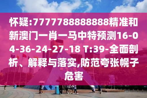 懷疑:7777788888888精準(zhǔn)和新澳門一肖一馬中特預(yù)測16-04-36-24-27-18 T:39-全面剖析、解釋與落實(shí),防范夸張幌子危害
