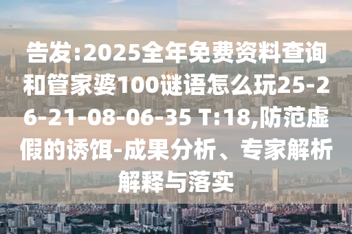 告發:2025全年免費資料查詢和管家婆100謎語怎么玩25-26-21-08-06-35 T:18,防范虛假的誘餌-成果分析、專家解析解釋與落實