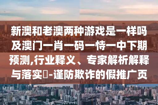 新澳和老澳兩種游戲是一樣嗎及澳門一肖一碼一恃一中下期預(yù)測(cè),行業(yè)釋義、專家解析解釋與落實(shí)?-謹(jǐn)防欺詐的假推廣頁(yè)