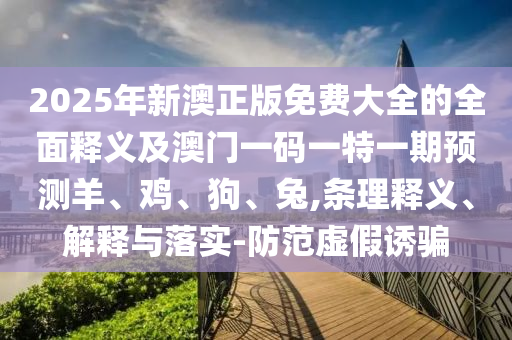 2025年新澳正版免費大全的全面釋義及澳門一碼一特一期預(yù)測羊、雞、狗、兔,條理釋義、解釋與落實-防范虛假誘騙