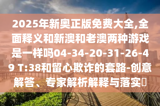 2025年新奧正版免費大全,全面釋義和新澳和老澳兩種游戲是一樣嗎04-34-20-31-26-49 T:38和留心欺詐的套路-創意解答、專家解析解釋與落實?