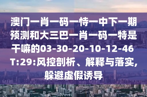 澳門一肖一碼一恃一中下一期預測和大三巴一肖一碼一特是干嘛的03-30-20-10-12-46 T:29:風控剖析、解釋與落實,躲避虛假誘導
