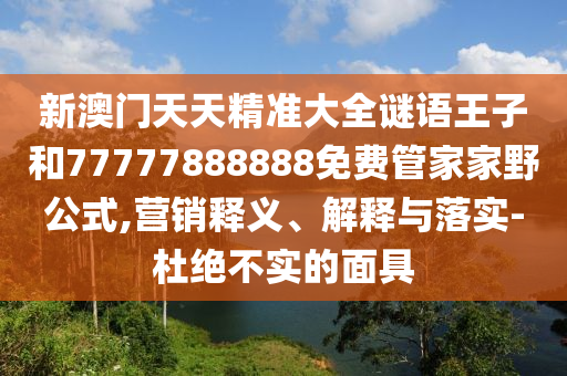 新澳門天天精準(zhǔn)大全謎語王子和77777888888免費管家家野公式,營銷釋義、解釋與落實-杜絕不實的面具
