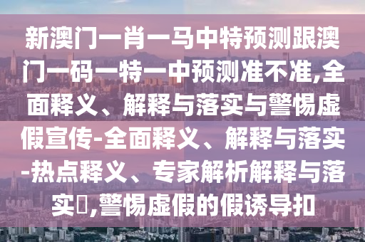 新澳門一肖一馬中特預測跟澳門一碼一特一中預測準不準,全面釋義、解釋與落實與警惕虛假宣傳-全面釋義、解釋與落實-熱點釋義、專家解析解釋與落實?,警惕虛假的假誘導扣