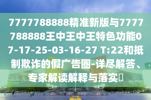 7777788888精準新版與7777788888王中王中王特色功能07-17-25-03-16-27 T:22和抵制欺詐的假廣告圈-詳盡解答、專家解讀解釋與落實?