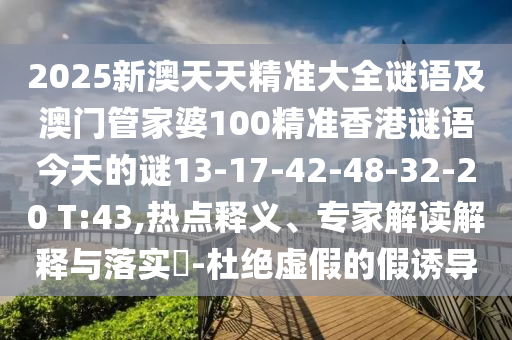 2025新澳天天精準(zhǔn)大全謎語及澳門管家婆100精準(zhǔn)香港謎語今天的謎13-17-42-48-32-20 T:43,熱點(diǎn)釋義、專家解讀解釋與落實(shí)?-杜絕虛假的假誘導(dǎo)